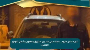 تنويه عاجل اليوم.. خلاف مالي حاد بين سائق ومقاول يشغل شوارع القاهرة